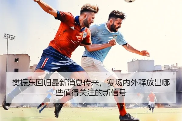 樊振东回归最新消息传来，赛场内外释放出哪些值得关注的新信号